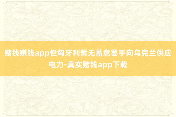 赌钱赚钱app但匈牙利暂无蓄意罢手向乌克兰供应电力-真实赌钱app下载