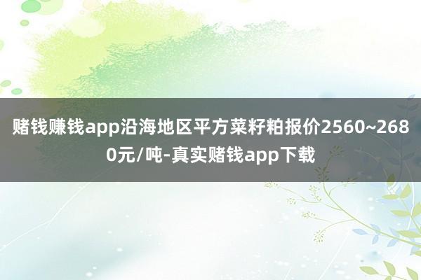 赌钱赚钱app沿海地区平方菜籽粕报价2560~2680元/吨-真实赌钱app下载