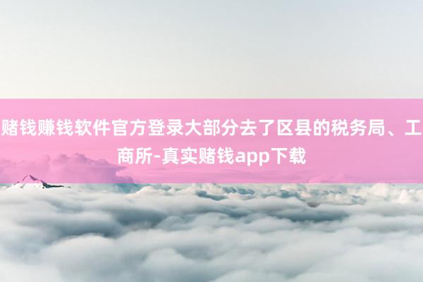 赌钱赚钱软件官方登录大部分去了区县的税务局、工商所-真实赌钱app下载