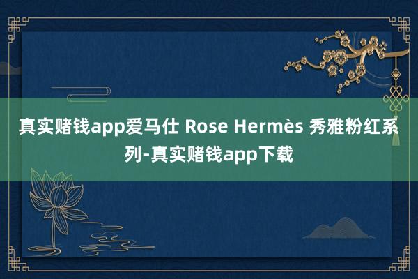 真实赌钱app爱马仕 Rose Hermès 秀雅粉红系列-真实赌钱app下载