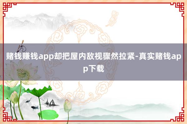赌钱赚钱app却把屋内敌视骤然拉紧-真实赌钱app下载