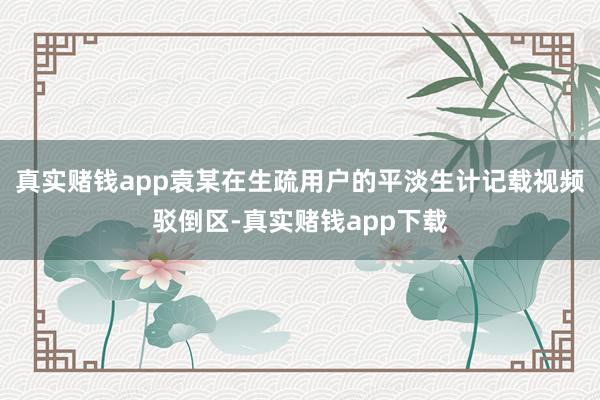 真实赌钱app袁某在生疏用户的平淡生计记载视频驳倒区-真实赌钱app下载