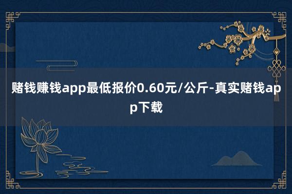 赌钱赚钱app最低报价0.60元/公斤-真实赌钱app下载