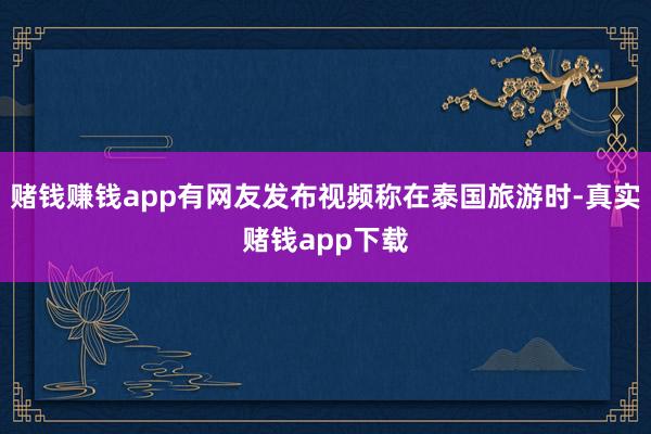 赌钱赚钱app有网友发布视频称在泰国旅游时-真实赌钱app下载