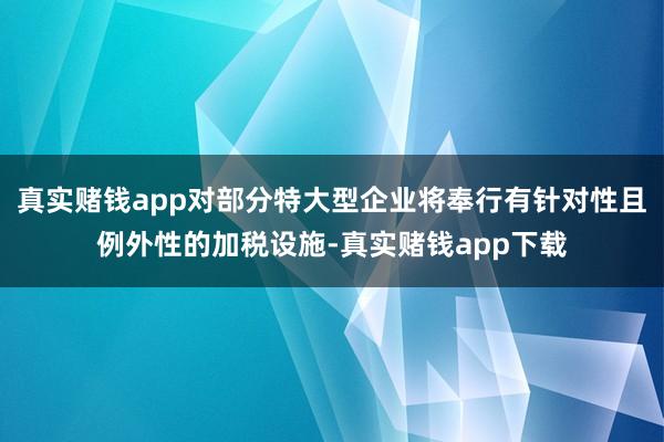 真实赌钱app对部分特大型企业将奉行有针对性且例外性的加税设施-真实赌钱app下载