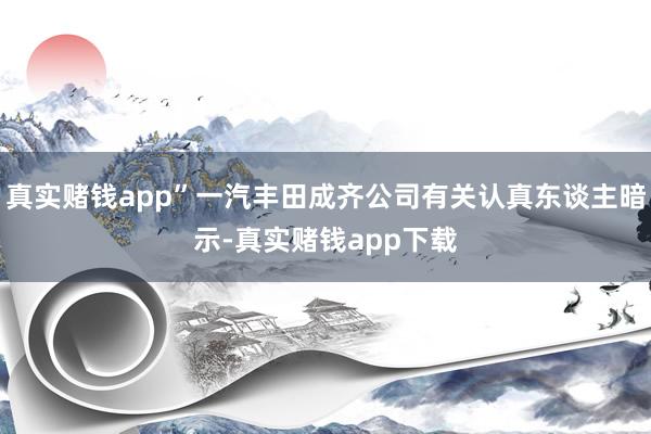 真实赌钱app”一汽丰田成齐公司有关认真东谈主暗示-真实赌钱app下载