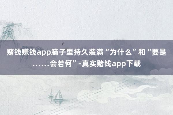 赌钱赚钱app脑子里持久装满“为什么”和“要是……会若何”-真实赌钱app下载