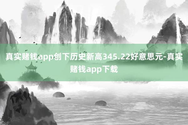 真实赌钱app创下历史新高345.22好意思元-真实赌钱app下载
