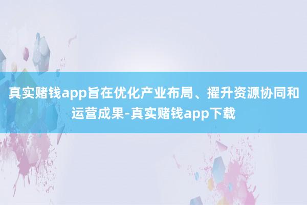 真实赌钱app旨在优化产业布局、擢升资源协同和运营成果-真实赌钱app下载