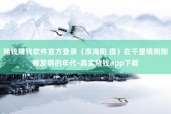 赌钱赚钱软件官方登录（宗海阳 摄）在千里镜刚刚被发明的年代-真实赌钱app下载