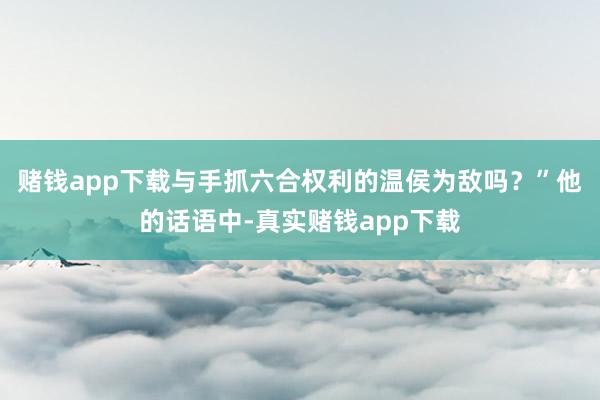 赌钱app下载与手抓六合权利的温侯为敌吗？”他的话语中-真实赌钱app下载