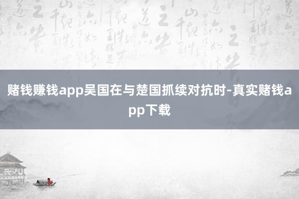 赌钱赚钱app吴国在与楚国抓续对抗时-真实赌钱app下载