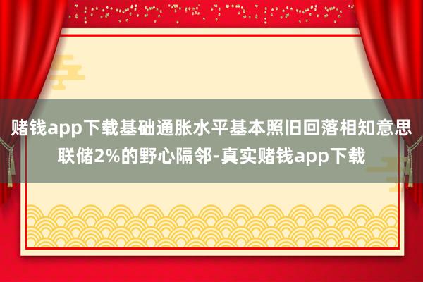 赌钱app下载基础通胀水平基本照旧回落相知意思联储2%的野心隔邻-真实赌钱app下载