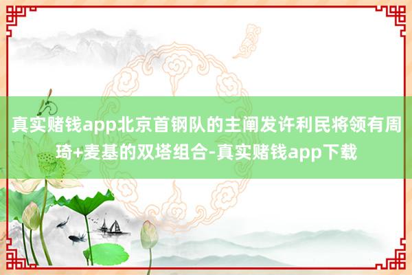 真实赌钱app北京首钢队的主阐发许利民将领有周琦+麦基的双塔组合-真实赌钱app下载