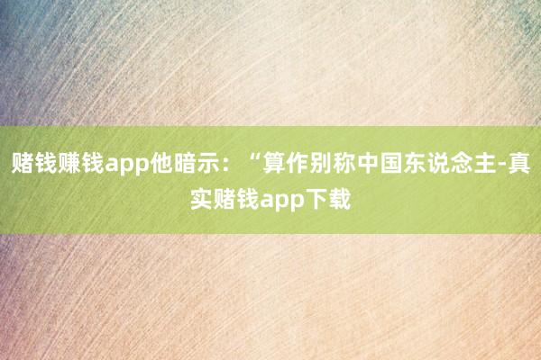 赌钱赚钱app他暗示：“算作别称中国东说念主-真实赌钱app下载